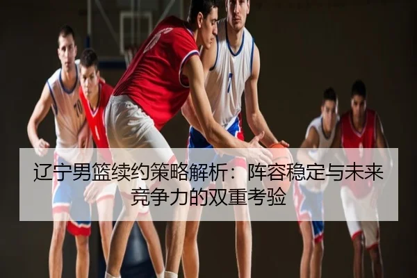 辽宁男篮续约策略解析：阵容稳定与未来竞争力的双重考验