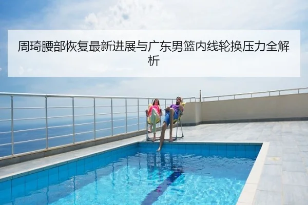 周琦腰部恢复最新进展与广东男篮内线轮换压力全解析