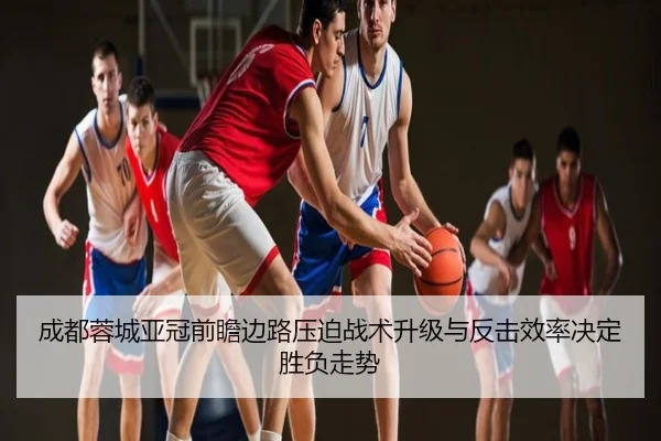 成都蓉城亚冠前瞻边路压迫战术升级与反击效率决定胜负走势